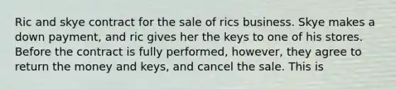 Ric and skye contract for the sale of rics business. Skye makes a down payment, and ric gives her the keys to one of his stores. Before the contract is fully performed, however, they agree to return the money and keys, and cancel the sale. This is