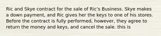 Ric and Skye contract for the sale of Ric's Business. Skye makes a down payment, and Ric gives her the keys to one of his stores. Before the contract is fully performed, however, they agree to return the money and keys, and cancel the sale. this is