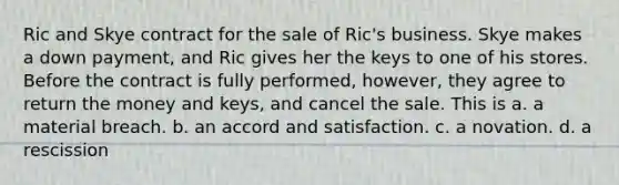 Ric and Skye contract for the sale of Ric's business. Skye makes a down payment, and Ric gives her the keys to one of his stores. Before the contract is fully performed, however, they agree to return the money and keys, and cancel the sale. This is a. a material breach. b. an accord and satisfaction. c. a novation. d. a rescission