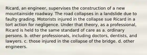 Ricard, an engineer, supervises the construction of a new mountainside roadway. The road collapses in a landslide due to faulty grading. Motorists injured in the collapse sue Ricard in a tort action for negligence. Under that theory, as a professional, Ricard is held to the same standard of care as a. ordinary persons. b. other professionals, including doctors, dentists, and lawyers. c. those injured in the collapse of the bridge. d. other engineers.