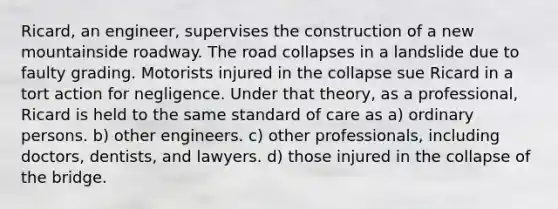 Ricard, an engineer, supervises the construction of a new mountainside roadway. The road collapses in a landslide due to faulty grading. Motorists injured in the collapse sue Ricard in a tort action for negligence. Under that theory, as a professional, Ricard is held to the same standard of care as a) ordinary persons. b) other engineers. c) other professionals, including doctors, dentists, and lawyers. d) those injured in the collapse of the bridge.