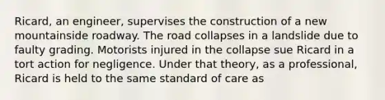 Ricard, an engineer, supervises the construction of a new mountainside roadway. The road collapses in a landslide due to faulty grading. Motorists injured in the collapse sue Ricard in a tort action for negligence. Under that theory, as a professional, Ricard is held to the same standard of care as