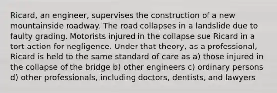 Ricard, an engineer, supervises the construction of a new mountainside roadway. The road collapses in a landslide due to faulty grading. Motorists injured in the collapse sue Ricard in a tort action for negligence. Under that theory, as a professional, Ricard is held to the same standard of care as a) those injured in the collapse of the bridge b) other engineers c) ordinary persons d) other professionals, including doctors, dentists, and lawyers