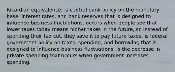 Ricardian equivalence: is central bank policy on the monetary base, interest rates, and bank reserves that is designed to influence business fluctuations. occurs when people see that lower taxes today means higher taxes in the future, so instead of spending their tax cut, they save it to pay future taxes. is federal government policy on taxes, spending, and borrowing that is designed to influence business fluctuations. is the decrease in private spending that occurs when government increases spending.