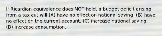 If Ricardian equivalence does NOT hold, a budget deficit arising from a tax cut will (A) have no effect on national saving. (B) have no effect on the current account. (C) increase national saving. (D) increase consumption.