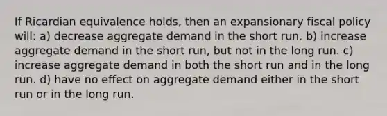 If Ricardian equivalence holds, then an expansionary <a href='https://www.questionai.com/knowledge/kPTgdbKdvz-fiscal-policy' class='anchor-knowledge'>fiscal policy</a> will: a) decrease aggregate demand in the short run. b) increase aggregate demand in the short run, but not in the long run. c) increase aggregate demand in both the short run and in the long run. d) have no effect on aggregate demand either in the short run or in the long run.