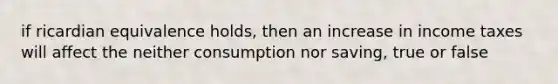 if ricardian equivalence holds, then an increase in income taxes will affect the neither consumption nor saving, true or false