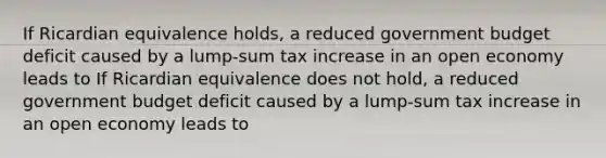 If Ricardian equivalence​ holds, a reduced government budget deficit caused by a​ lump-sum tax increase in an open economy leads to If Ricardian equivalence does not​ hold, a reduced government budget deficit caused by a​ lump-sum tax increase in an open economy leads to