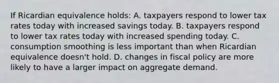 If Ricardian equivalence holds: A. taxpayers respond to lower tax rates today with increased savings today. B. taxpayers respond to lower tax rates today with increased spending today. C. consumption smoothing is less important than when Ricardian equivalence doesn't hold. D. changes in fiscal policy are more likely to have a larger impact on aggregate demand.