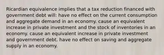 Ricardian equivalence implies that a tax reduction financed with government debt will: have no effect on the current consumption and aggregate demand in an economy. cause an equivalent increase in private investment and the stock of inventories in an economy. cause an equivalent increase in private investment and government debt. have no effect on saving and aggregate supply in an economy.