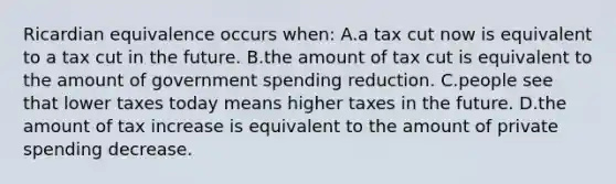 Ricardian equivalence occurs when: A.a tax cut now is equivalent to a tax cut in the future. B.the amount of tax cut is equivalent to the amount of government spending reduction. C.people see that lower taxes today means higher taxes in the future. D.the amount of tax increase is equivalent to the amount of private spending decrease.