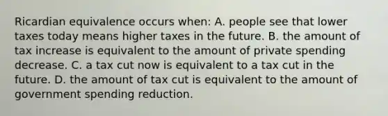 Ricardian equivalence occurs when: A. people see that lower taxes today means higher taxes in the future. B. the amount of tax increase is equivalent to the amount of private spending decrease. C. a tax cut now is equivalent to a tax cut in the future. D. the amount of tax cut is equivalent to the amount of government spending reduction.