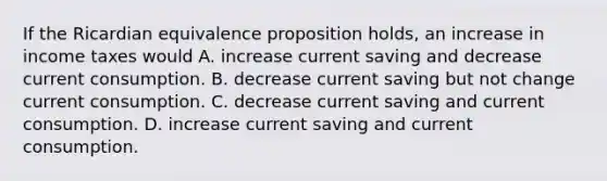 If the Ricardian equivalence proposition​ holds, an increase in income taxes would A. increase current saving and decrease current consumption. B. decrease current saving but not change current consumption. C. decrease current saving and current consumption. D. increase current saving and current consumption.