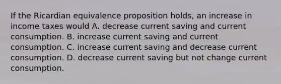 If the Ricardian equivalence proposition​ holds, an increase in income taxes would A. decrease current saving and current consumption. B. increase current saving and current consumption. C. increase current saving and decrease current consumption. D. decrease current saving but not change current consumption.