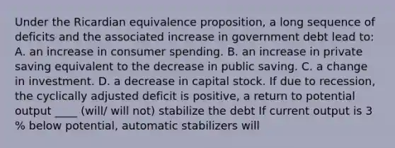 Under the Ricardian equivalence​ proposition, a long sequence of deficits and the associated increase in government debt lead​ to: A. an increase in consumer spending. B. an increase in private saving equivalent to the decrease in public saving. C. a change in investment. D. a decrease in capital stock. If due to​ recession, the cyclically adjusted deficit is​ positive, a return to potential output ____ (will/ will not) stabilize the debt If current output is 3​% below​ potential, automatic stabilizers will