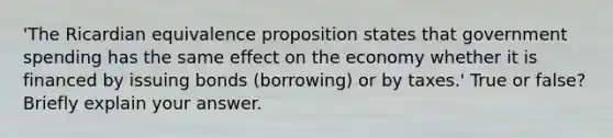 'The Ricardian equivalence proposition states that government spending has the same effect on the economy whether it is financed by issuing bonds (borrowing) or by taxes.' True or false? Briefly explain your answer.