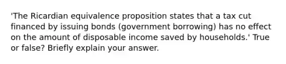 'The Ricardian equivalence proposition states that a tax cut financed by issuing bonds (government borrowing) has no effect on the amount of disposable income saved by households.' True or false? Briefly explain your answer.