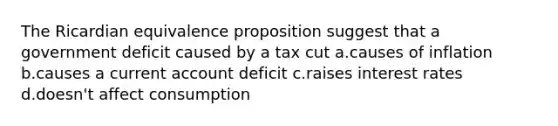 The Ricardian equivalence proposition suggest that a government deficit caused by a tax cut a.causes of inflation b.causes a current account deficit c.raises interest rates d.doesn't affect consumption