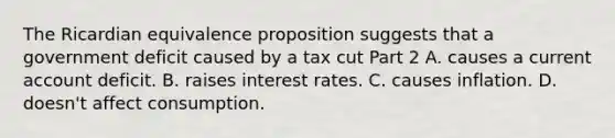 The Ricardian equivalence proposition suggests that a government deficit caused by a tax cut Part 2 A. causes a current account deficit. B. raises interest rates. C. causes inflation. D. ​doesn't affect consumption.