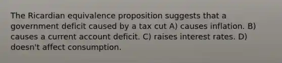 The Ricardian equivalence proposition suggests that a government deficit caused by a tax cut A) causes inflation. B) causes a current account deficit. C) raises interest rates. D) doesn't affect consumption.