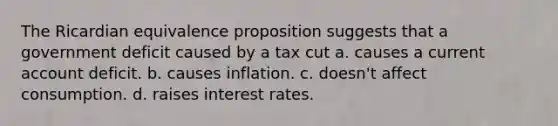 The Ricardian equivalence proposition suggests that a government deficit caused by a tax cut a. causes a current account deficit. b. causes inflation. c. doesn't affect consumption. d. raises interest rates.