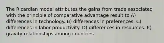 The Ricardian model attributes the gains from trade associated with the principle of comparative advantage result to A) differences in technology. B) differences in preferences. C) differences in labor productivity. D) differences in resources. E) gravity relationships among countries.