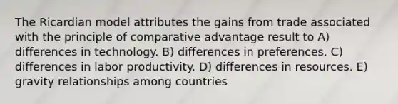 The Ricardian model attributes the gains from trade associated with the principle of comparative advantage result to A) differences in technology. B) differences in preferences. C) differences in labor productivity. D) differences in resources. E) gravity relationships among countries