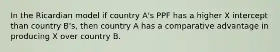 In the Ricardian model if country A's PPF has a higher X intercept than country B's, then country A has a comparative advantage in producing X over country B.