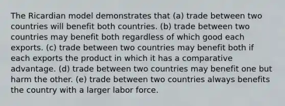 The Ricardian model demonstrates that (a) trade between two countries will benefit both countries. (b) trade between two countries may benefit both regardless of which good each exports. (c) trade between two countries may benefit both if each exports the product in which it has a comparative advantage. (d) trade between two countries may benefit one but harm the other. (e) trade between two countries always benefits the country with a larger labor force.