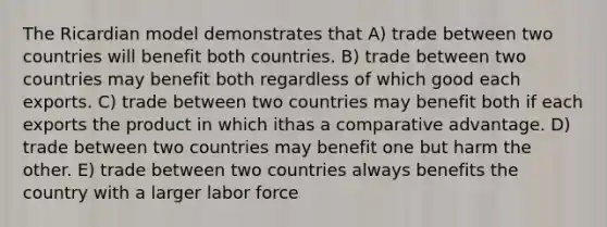 The Ricardian model demonstrates that A) trade between two countries will benefit both countries. B) trade between two countries may benefit both regardless of which good each exports. C) trade between two countries may benefit both if each exports the product in which ithas a comparative advantage. D) trade between two countries may benefit one but harm the other. E) trade between two countries always benefits the country with a larger labor force