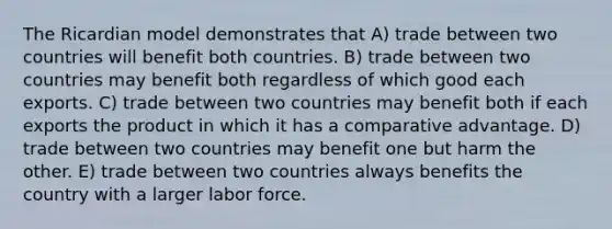 The Ricardian model demonstrates that A) trade between two countries will benefit both countries. B) trade between two countries may benefit both regardless of which good each exports. C) trade between two countries may benefit both if each exports the product in which it has a comparative advantage. D) trade between two countries may benefit one but harm the other. E) trade between two countries always benefits the country with a larger labor force.