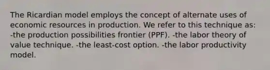 The Ricardian model employs the concept of alternate uses of economic resources in production. We refer to this technique as: -the production possibilities frontier (PPF). -the labor theory of value technique. -the least-cost option. -the labor productivity model.