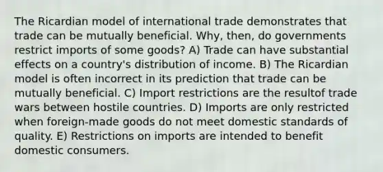 The Ricardian model of international trade demonstrates that trade can be mutually beneficial. Why, then, do governments restrict imports of some goods? A) Trade can have substantial effects on a country's distribution of income. B) The Ricardian model is often incorrect in its prediction that trade can be mutually beneficial. C) Import restrictions are the resultof trade wars between hostile countries. D) Imports are only restricted when foreign-made goods do not meet domestic standards of quality. E) Restrictions on imports are intended to benefit domestic consumers.