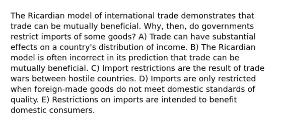 The Ricardian model of international trade demonstrates that trade can be mutually beneficial. Why, then, do governments restrict imports of some goods? A) Trade can have substantial effects on a country's distribution of income. B) The Ricardian model is often incorrect in its prediction that trade can be mutually beneficial. C) Import restrictions are the result of trade wars between hostile countries. D) Imports are only restricted when foreign-made goods do not meet domestic standards of quality. E) Restrictions on imports are intended to benefit domestic consumers.