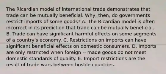 The Ricardian model of international trade demonstrates that trade can be mutually beneficial.​ Why, then, do governments restrict imports of some​ goods? A. The Ricardian model is often incorrect in its prediction that trade can be mutually beneficial. B. Trade can have significant harmful effects on some segments of a​ country's economy. C. Restrictions on imports can have significant beneficial effects on domestic consumers. D. Imports are only restricted when foreign -- made goods do not meet domestic standards of quality. E. Import restrictions are the result of trade wars between hostile countries.