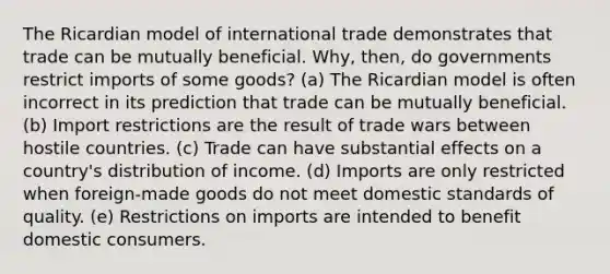 The Ricardian model of international trade demonstrates that trade can be mutually beneficial. Why, then, do governments restrict imports of some goods? (a) The Ricardian model is often incorrect in its prediction that trade can be mutually beneficial. (b) Import restrictions are the result of trade wars between hostile countries. (c) Trade can have substantial effects on a country's distribution of income. (d) Imports are only restricted when foreign-made goods do not meet domestic standards of quality. (e) Restrictions on imports are intended to benefit domestic consumers.