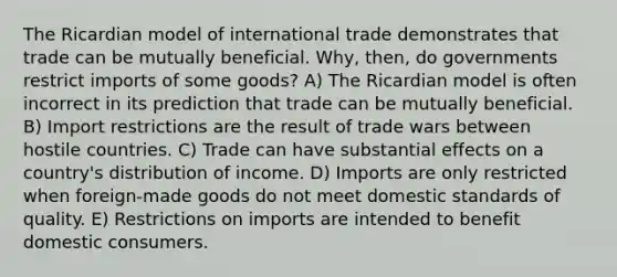 The Ricardian model of international trade demonstrates that trade can be mutually beneficial. Why, then, do governments restrict imports of some goods? A) The Ricardian model is often incorrect in its prediction that trade can be mutually beneficial. B) Import restrictions are the result of trade wars between hostile countries. C) Trade can have substantial effects on a country's distribution of income. D) Imports are only restricted when foreign-made goods do not meet domestic standards of quality. E) Restrictions on imports are intended to benefit domestic consumers.