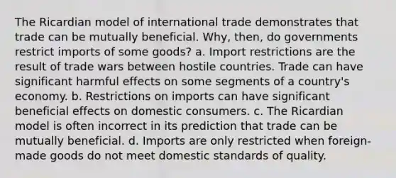 The Ricardian model of international trade demonstrates that trade can be mutually beneficial. Why, then, do governments restrict imports of some goods? a. Import restrictions are the result of trade wars between hostile countries. Trade can have significant harmful effects on some segments of a country's economy. b. Restrictions on imports can have significant beneficial effects on domestic consumers. c. The Ricardian model is often incorrect in its prediction that trade can be mutually beneficial. d. Imports are only restricted when foreign-made goods do not meet domestic standards of quality.