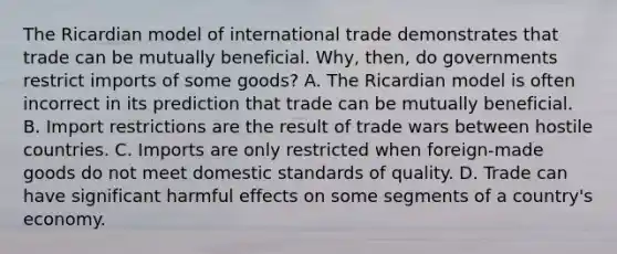 The Ricardian model of international trade demonstrates that trade can be mutually beneficial. Why, then, do governments restrict imports of some goods? A. The Ricardian model is often incorrect in its prediction that trade can be mutually beneficial. B. Import restrictions are the result of trade wars between hostile countries. C. Imports are only restricted when foreign-made goods do not meet domestic standards of quality. D. Trade can have significant harmful effects on some segments of a country's economy.