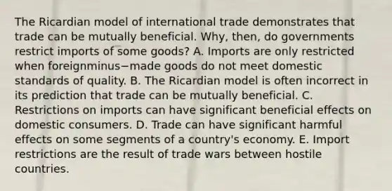 The Ricardian model of international trade demonstrates that trade can be mutually beneficial.​ Why, then, do governments restrict imports of some​ goods? A. Imports are only restricted when foreignminus−made goods do not meet domestic standards of quality. B. The Ricardian model is often incorrect in its prediction that trade can be mutually beneficial. C. Restrictions on imports can have significant beneficial effects on domestic consumers. D. Trade can have significant harmful effects on some segments of a​ country's economy. E. Import restrictions are the result of trade wars between hostile countries.