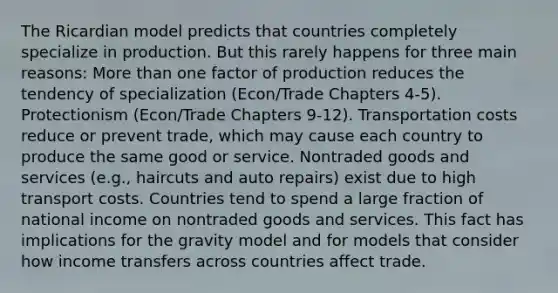 The Ricardian model predicts that countries completely specialize in production. But this rarely happens for three main reasons: More than one factor of production reduces the tendency of specialization (Econ/Trade Chapters 4-5). Protectionism (Econ/Trade Chapters 9-12). Transportation costs reduce or prevent trade, which may cause each country to produce the same good or service. Nontraded goods and services (e.g., haircuts and auto repairs) exist due to high transport costs. Countries tend to spend a large fraction of national income on nontraded goods and services. This fact has implications for the gravity model and for models that consider how income transfers across countries affect trade.