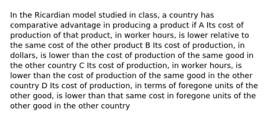 In the Ricardian model studied in class, a country has comparative advantage in producing a product if A Its cost of production of that product, in worker hours, is lower relative to the same cost of the other product B Its cost of production, in dollars, is lower than the cost of production of the same good in the other country C Its cost of production, in worker hours, is lower than the cost of production of the same good in the other country D Its cost of production, in terms of foregone units of the other good, is lower than that same cost in foregone units of the other good in the other country