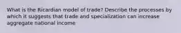 What is the Ricardian model of trade? Describe the processes by which it suggests that trade and specialization can increase aggregate national income