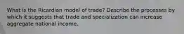 What is the Ricardian model of trade? Describe the processes by which it suggests that trade and specialization can increase aggregate national income.