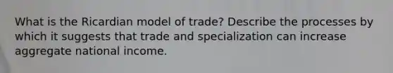 What is the Ricardian model of trade? Describe the processes by which it suggests that trade and specialization can increase aggregate national income.