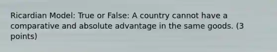 Ricardian Model: True or False: A country cannot have a comparative and absolute advantage in the same goods. (3 points)