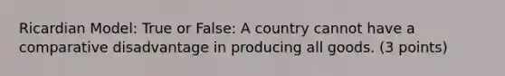 Ricardian Model: True or False: A country cannot have a comparative disadvantage in producing all goods. (3 points)