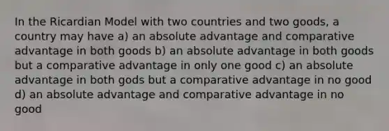 In the Ricardian Model with two countries and two goods, a country may have a) an absolute advantage and comparative advantage in both goods b) an absolute advantage in both goods but a comparative advantage in only one good c) an absolute advantage in both gods but a comparative advantage in no good d) an absolute advantage and comparative advantage in no good