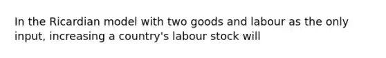 In the Ricardian model with two goods and labour as the only input, increasing a country's labour stock will