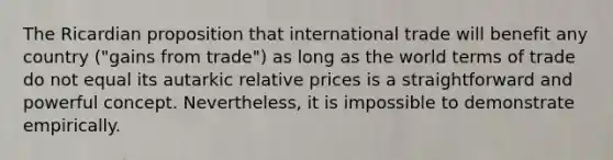 The Ricardian proposition that international trade will benefit any country ("gains from trade") as long as the world terms of trade do not equal its autarkic relative prices is a straightforward and powerful concept. Nevertheless, it is impossible to demonstrate empirically.